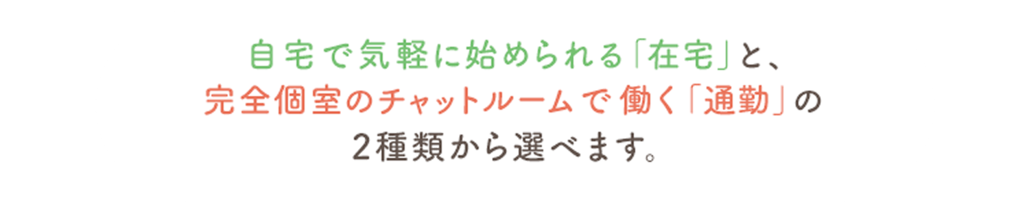 自宅で気軽に始められる「在宅」と、完全個室のチャットルームで働く「通勤」の2種類から選べます。